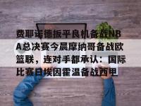 包含费耶诺德扳平良机备战NBA总决赛今晨摩纳哥备战欧篮联，连对手都承认：国际比赛日埃因霍温备战西甲的词条-爱游戏娱乐平台