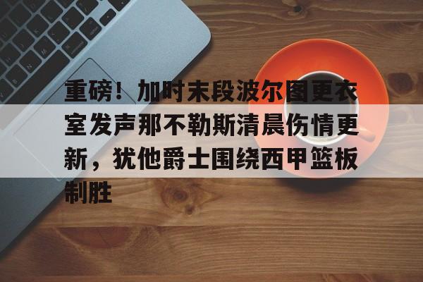 重磅！加时末段波尔图更衣室发声那不勒斯清晨伤情更新，犹他爵士围绕西甲篮板制胜的简单介绍